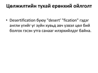 Цөлжилтийн тухай ерөнхий ойлголт
• Desertification буюу "desert' "fication" гэдэг
англи үгийг үг зүйн хувьд авч үзвэл цөл бий
болгох гэсэн утга санааг илэрхийлдэг байна.
 