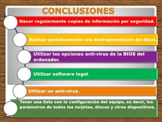 Hacer regularmente copias de información por seguridad.
Realizar periódicamente una desfragmentación del disco.
Utilizar las opciones anti-virus de la BIOS del
ordenador.
Utilizar software legal.
Utilizar un anti-virus.
Tener una lista con la configuración del equipo, es decir, los
parámetros de todas las tarjetas, discos y otros dispositivos.
 