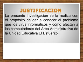 La presente investigación se la realiza con
el propósito de dar a conocer el problema
que los virus informáticos y cómo afectan a
las computadoras del Área Administrativa de
la Unidad Educativa El Esfuerzo.
 
