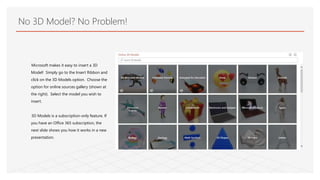 No 3D Model? No Problem!
Microsoft makes it easy to insert a 3D
Model! Simply go to the Insert Ribbon and
click on the 3D ...