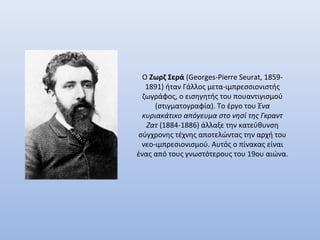Ο Ζωρζ Σερά (Georges-Pierre Seurat, 18591891) ήταν Γάλλος μετα-ιμπρεσσιονιστής
ζωγράφος, ο εισηγητής του πουαντιγισμού
(στιγματογραφία). Το έργο του Ένα
κυριακάτικο απόγευμα στο νησί της Γκραντ
Ζατ (1884-1886) άλλαξε την κατεύθυνση
σύγχρονης τέχνης αποτελώντας την αρχή του
νεο-ιμπρεσιονισμού. Αυτός ο πίνακας είναι
ένας από τους γνωστότερους του 19ου αιώνα.

 