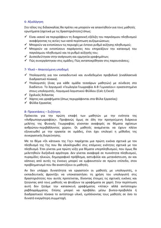 6-­‐	
  Αξιολόγηση	
  
Στο	
  τέλος	
  της	
  διδασκαλίας	
  θα	
  πρέπει	
  να	
  μπορούν	
  να	
  απαντηθούν	
  για	
  τους	
  μαθητές	
  
ερωτήματα	
  (σχετικά	
  με	
  τις	
  δραστηριότητες)	
  όπως:	
  
 Είναι	
  ικανοί	
  να	
  περιγράφουν	
  τη	
  διαχρονική	
  εξέλιξη	
  του	
  παγκόσμιου	
  πληθυσμού	
  
αναφέροντας	
  τις	
  αιτίες	
  των	
  κατά	
  περίπτωση	
  αυξομειώσεων;	
  	
  	
  
 Μπορούν	
  να	
  εντοπίσουν	
  τις	
  περιοχές	
  με	
  έντονο	
  ρυθμό	
  αύξησης	
  πληθυσμού;	
  
 Μπορούν	
   να	
   εντοπίσουν	
   παράγοντες	
   που	
   επηρεάζουν	
   την	
   κατανομή	
   του	
  
παγκόσμιου	
  πληθυσμού	
  και	
  το	
  ρυθμό	
  αύξησής	
  του;	
  
 Δυσκολεύτηκαν	
  στην	
  ανάγνωση	
  και	
  ερμηνεία	
  γραφημάτων;	
  
 Πώς	
  συνεργάστηκαν	
  στις	
  ομάδες;	
  Πώς	
  ανταποκρίθηκαν	
  στις	
  παρουσιάσεις;	
  
7-­‐	
  Υλικό	
  –	
  Απαιτούμενη	
  υποδομή	
  
 Υπολογιστής	
   για	
   τον	
   εκπαιδευτικό	
   και	
   συνδεδεμένο	
   προβολικό	
   (εναλλακτικά	
  
διαδραστικό	
  πίνακα).	
  	
  
 Υπολογιστές	
   (ένας	
   για	
   κάθε	
   ομάδα	
   τεσσάρων	
   μαθητών)	
   με	
   σύνδεση	
   στο	
  
διαδίκτυο.	
  Το	
  λογισμικό	
  «Γεωλογία-­‐Γεωγραφία	
  Α-­‐Β	
  Γυμνασίου»	
  εγκατεστημένο	
  
στους	
  υπολογιστές.	
  Λογισμικό	
  λογιστικού	
  Φύλλου	
  (Calc	
  ή	
  Excel)	
  
 Σχολικός	
  Άτλαντας	
  
 Χάρτες	
  και	
  γραφήματα	
  (όπως	
  περιγράφονται	
  στα	
  Φύλα	
  Εργασίας)	
  
 Φύλλα	
  Εργασίας	
  
8-­‐	
  Προεκτάσεις	
  –	
  Συζήτηση	
  
Πρόκειται	
   για	
   την	
   πρώτη	
   επαφή	
   των	
   μαθητών	
   με	
   την	
   ενότητα	
   της	
  
«Ανθρωπογεωγραφίας».	
   Προφανώς	
   όμως	
   σε	
   όλη	
   την	
   προηγούμενη	
   διάρκεια	
  
μελέτης	
   της	
   Φυσικής	
   Γεωγραφίας	
   γίνονταν	
   αναφορές	
   σε	
   θέματα	
   σχέσεων	
  
ανθρώπου-­‐περιβάλλοντος	
   χώρου.	
   Οι	
   μαθητές	
   αναμένεται	
   να	
   έχουν	
   πλέον	
  
εξοικειωθεί	
   με	
   την	
   εργασία	
   σε	
   ομάδες,	
   έτσι	
   έχει	
   επιλεγεί	
   η	
   μέθοδος	
   της	
  
συνεργατικής	
  διερεύνησης.	
  
Με	
   το	
   θέμα	
   «Οι	
   κάτοικοι	
   της	
   Γης»	
   παρέχεται	
   μια	
   πρώτη	
   εικόνα	
   σχετικά	
   με	
   τον	
  
πληθυσμό	
   της	
   Γης	
   που	
   θα	
   ολοκληρωθεί	
   στις	
   επόμενες	
   ενότητες	
   σχετικά	
   με	
   τον	
  
πληθυσμό.	
  Έτσι	
  γίνεται	
  μια	
  πρώτη	
  νύξη	
  για	
  θέματα	
  υπερπληθυσμού,	
  που	
  όμως	
  θα	
  
μελετηθούν	
  διεξοδικά	
  αργότερα.	
  Δεν	
  γίνεται	
  αναφορά	
  σε	
  πυκνότητα	
  πληθυσμού,	
  
πυραμίδες	
  ηλικιών,	
  δημογραφικό	
  πρόβλημα,	
  αστυφιλία	
  και	
  μετανάστευση,	
  αν	
  και	
  
κάποιες	
   από	
   αυτές	
   τις	
   έννοιες	
   μπορεί	
   να	
   εμφανιστούν	
   σε	
   πρώτο	
   επίπεδο,	
   στον	
  
προβληματισμό	
  που	
  θα	
  αναπτύξουν	
  οι	
  μαθητές.	
  
Αν	
   δεν	
   υπάρχει	
   δυνατότητα	
   να	
   εργαστούν	
   οι	
   μαθητές	
   με	
   υπολογιστές,	
   ο	
  
εκπαιδευτικός	
   φροντίζει	
   να	
   υποκαταστήσει	
   τη	
   χρήση	
   του	
   υπολογιστή	
   στις	
  
δραστηριότητες	
   που	
   αυτός	
   προτείνεται,	
   δίνοντας	
   έτοιμες	
   τις	
   σχετικές	
   εικόνες	
   και	
  
ζητώντας	
  από	
  τους	
  μαθητές	
  να	
  φτιάξουν	
  τα	
  γραφήματα	
  σε	
  χαρτί.	
  Στην	
  περίπτωση	
  
αυτή	
   δεν	
   ζητάμε	
   την	
   κατασκευή	
   γραφήματος	
   «πίτας»	
   αλλά	
   αντίστοιχου	
  
ραβδογράμματος.	
   Επίσης	
   μπορεί	
   να	
   προβάλει	
   μέσω	
   βιντεο-­‐προβολέα	
   ή	
  
διαδραστικού	
   πίνακα	
   το	
   αντίστοιχο	
   υλικό,	
   εμπλέκοντας	
   τους	
   μαθητές	
   σε	
   όσο	
   το	
  
δυνατό	
  ενεργότερη	
  συμμετοχή.	
  
 