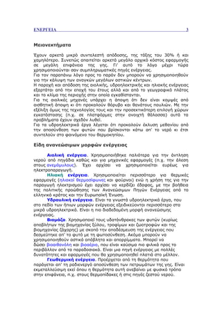 ΕΝΕΡΓΕΙΑ                                                             3


Μειονεκτήματα

Έχουν αρκετά μικρό συντελεστή απόδοσης, της τάξης του 30% ή και
χαμηλότερο. Συνεπώς απαιτείται αρκετά μεγάλο αρχικό κόστος εφαρμογής
σε μεγάλη επιφάνεια της γης. Γι' αυτό το λόγο μέχρι τώρα
χρησιμοποιούνται σαν συμπληρωματικές πηγές ενέργειας.
Για τον παραπάνω λόγο προς το παρόν δεν μπορούν να χρησιμοποιηθούν
για την κάλυψη των αναγκών μεγάλων αστικών κέντρων.
Η παροχή και απόδοση της αιολικής, υδροηλεκτρικής και ηλιακής ενέργειας
εξαρτάται από την εποχή του έτους αλλά και από το γεωγραφικό πλάτος
και το κλίμα της περιοχής στην οποία εγκαθίστανται.
Για τις αιολικές μηχανές υπάρχει η άποψη ότι δεν είναι κομψές από
αισθητική άποψη κι ότι προκαλούν θόρυβο και θανάτους πουλιών. Με την
εξέλιξη όμως της τεχνολογίας τους και την προσεκτικότερη επιλογή χώρων
εγκατάστασης (π.χ. σε πλατφόρμες στην ανοιχτή θάλασσα) αυτά τα
προβλήματα έχουν σχεδόν λυθεί.
Για τα υδροηλεκτρικά έργα λέγεται ότι προκαλούν έκλυση μεθανίου από
την αποσύνθεση των φυτών που βρίσκονται κάτω απ' το νερό κι έτσι
συντελούν στο φαινόμενο του θερμοκηπίου.

Είδη ανανεώσιμων μορφών ενέργειας

      Αιολική ενέργεια. Χρησιμοποιήθηκε παλιότερα για την άντληση
νερού από πηγάδια καθώς και για μηχανικές εφαρμογές (π.χ. την άλεση
στους ανεμόμυλους). Έχει αρχίσει να χρησιμοποιείται ευρέως για
ηλεκτροπαραγωγή.
      Ηλιακή ενέργεια. Χρησιμοποιείται περισσότερο για θερμικές
εφαρμογές (ηλιακοί θερμοσίφωνες και φούρνοι) ενώ η χρήση της για την
παραγωγή ηλεκτρισμού έχει αρχίσει να κερδίζει έδαφος, με την βοήθεια
της πολιτικής προώθησης των Ανανεώσιμων Πηγών Ενέργειας από το
ελληνικό κράτος και την Ευρωπαϊκή Ένωση.
      Υδραυλική ενέργεια. Είναι τα γνωστά υδροηλεκτρικά έργα, που
στο πεδίο των ήπιων μορφών ενέργειας εξειδικεύονται περισσότερο στα
μικρά υδροηλεκτρικά. Είναι η πιο διαδεδομένη μορφή ανανεώσιμης
ενέργειας.
      Βιομάζα. Χρησιμοποιεί τους υδατάνθρακες των φυτών (κυρίως
αποβλήτων της βιομηχανίας ξύλου, τροφίμων και ζωοτροφών και της
βιομηχανίας ζάχαρης) με σκοπό την αποδέσμευση της ενέργειας που
δεσμεύτηκε απ' το φυτό με τη φωτοσύνθεση. Ακόμα μπορούν να
χρησιμοποιηθούν αστικά απόβλητα και απορρίμματα. Μπορεί να
δώσει βιοαιθανόλη και βιοαέριο, που είναι καύσιμα πιο φιλικά προς το
περιβάλλον από τα παραδοσιακά. Είναι μια πηγή ενέργειας με πολλές
δυνατότητες και εφαρμογές που θα χρησιμοποιηθεί πλατιά στο μέλλον.
      Γεωθερμική ενέργεια. Προέρχεται από τη θερμότητα που
παράγεται απ' τη ραδιενεργό αποσύνθεση των πετρωμάτων της γης. Είναι
εκμεταλλεύσιμη εκεί όπου η θερμότητα αυτή ανεβαίνει με φυσικό τρόπο
στην επιφάνεια, π.χ. στους θερμοπίδακες ή στις πηγές ζεστού νερού.
 