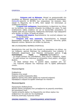 ΕΝΕΡΓΕΙΑ                                                            4



           Ενέργεια από τη θάλασσα. Μπορεί να χρησιμοποιηθεί είτε
απευθείας για θερμικές εφαρμογές είτε για την παραγωγή ηλεκτρισμού.
ΗΙσλανδία καλύπτει το 80-90% των ενεργειακών της αναγκών, όσον
αφορά τη θέρμανση, και το 20%, όσον αφορά τον ηλεκτρισμό, με
γεωθερμική ενέργεια.
      Ενέργεια από παλίρροιες. Εκμεταλλεύεται τη βαρύτητα του Ήλιου
και της Σελήνης, που προκαλεί ανύψωση της στάθμης του νερού. Το νερό
αποθηκεύεται καθώς ανεβαίνει και για να ξανακατέβει αναγκάζεται να
περάσει μέσα από μια τουρμπίνα, παράγοντας ηλεκτρισμό. Έχει εφαρμοστεί
στην Αγγλία, τη Γαλλία, τη Ρωσία και αλλού.
      Ενέργεια από κύματα. Εκμεταλλεύεται την κινητική ενέργεια των
κυμάτων της θάλασσας.
      Ενέργεια από τους ωκεανούς. Εκμεταλλεύεται τη διαφορά
θερμοκρασίας ανάμεσα στα στρώματα του ωκεανού, κάνοντας χρήση
θερμικών κύκλων. Βρίσκεται στο στάδιο της έρευνας.

ΜΗ ΑΝΑΝΕΩΣΙΜΕΣ ΜΟΡΦΕΣ ΕΝΕΡΓΕΙΑΣ

Αποκαλούνται έτσι γιατί δεν είναι δυνατό να ανανεώσουν σε εύλογο, για
τον άνθρωπο, χρονικό διάστημα την αποθηκευμένη τους ενέργεια. Η
διαδικασία σχηματισμού τους διήρκεσε εκατομμύρια χρόνια. Οι μη
ανανεώσιμες           πηγές          ενέργειας περιλαμβάνουν         :
· Τα στερεά καύσιμα των γαιανθράκων, όπως λιγνίτη, ανθρακίτη, τύρφη,
· Τα υγρά καύσιμα που παίρνουμε με κατεργασία, όπως μαζούτ, πετρέλαιο,
βενζίνη,                          κηροζίνη                       κλπ.,
· Τα αέρια καύσιμα όπως το φυσικό αέριο, υγραέριο κλπ. και
· Την πυρηνική ενέργεια που παίρνουμε από τη σχάση ραδιενεργών
υλικών.

Πλεονεκτήματα

Σταθερότητα
Επάρκεια στην αγορά
Καύσιμα υψηλής ενεργειακής αξίας
Αφθονία πρώτης ύλης (όσον αφορά την πυρηνική ενέργεια)
Προσφέρουν ενέργεια σε σχεδόν ολόκληρο τον πλανήτη

Μειονεκτήματα

Περιορισμένη διαθεσιμότητα
Μεγάλο κόστος μεταφοράς όταν μεταφέρονται σε μακρινές αποστάσεις
Μη ανανεώσιμη πηγή
Υψηλές εκπομπές αερίων του θερμοκηπίου και άλλων αερίων που
επιβαρύνουν την υγεία και την ατμόσφαιρα
Κίνδυνος ανάπτυξης πυρηνικών όπλων

ΟΝΟΜΑ ΜΑΘΗΤΗ :         ΤΣΑΜΠΟΔΗΜΟΣ ΑΠΟΣΤΟΛΟΣ
 