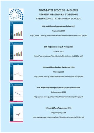 ΠΡΟΣΦΑΤΕΣ ΕΚΔΟΣΕΙΣ - ΜΕΛΕΤΕΣ
ΥΠΗΡΕΣΙΑ ΜΕΛΕΤΩΝ ΚΑΙ ΣΤΑΤΙΣΤΙΚΗΣ
ΕΝΩΣΗ ΑΣΦΑΛΙΣΤΙΚΩΝ ΕΤΑΙΡΙΩΝ ΕΛΛΑΔΟΣ
105. Ασφάλιση πληρωμάτων πλοίων 2017
Αύγουστος 2018
http://www1.eaee.gr/sites/default/files/oikmel-crewinsurance2017gr.pdf
104. Ασφαλίσεις Ζωής & Υγείας 2017
Ιούλιος 2018
http://www1.eaee.gr/sites/default/files/oikmel-life2017gr.pdf
103. Ασφάλιση Σκαφών Αναψυχής 2016
Μάρτιος 2018
http://www.eaee.gr/sites/default/files/oikmel-yacht2016gr.pdf
102. Ασφάλιση Μεταφερόμενων Εμπορευμάτων 2016
Φεβρουάριος 2018
http://www.eaee.gr/sites/default/files/oikmel-cargo2016gr.pdf
101. Ασφάλιση Περιουσίας 2016
Φεβρουάριος 2018
http://www.eaee.gr/sites/default/files/oikmel-property2016gr.pdf
 