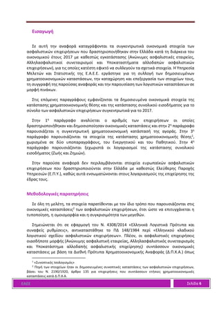ΕΑΕΕ Σελίδα 6
Εισαγωγή
Σε αυτή την αναφορά καταγράφονται τα συγκεντρωτικά οικονομικά στοιχεία των
ασφαλιστικών επιχειρήσεων που δραστηριοποιήθηκαν στην Ελλάδα κατά τη διάρκεια του
οικονομικού έτους 2017 με καθεστώς εγκατάστασης (Ανώνυμες ασφαλιστικές εταιρείες,
Αλληλασφαλιστικοί συνεταιρισμοί και Υποκαταστήματα αλλοδαπών ασφαλιστικών
επιχειρήσεων), για τις οποίες κατέστη εφικτό να συλλεγούν τα σχετικά στοιχεία. Η Υπηρεσία
Μελετών και Στατιστικής της Ε.Α.Ε.Ε. εργάστηκε για τη συλλογή των δημοσιευμένων
χρηματοοικονομικών καταστάσεων, την καταχώρηση και επεξεργασία των στοιχείων τους,
τη συγγραφή της παρούσας αναφοράς και την παρουσίαση των λογιστικών καταστάσεων σε
μορφή πινάκων.
Στις επόμενες παραγράφους εμφανίζονται τα δημοσιευμένα οικονομικά στοιχεία της
κατάστασης χρηματοοικονομικής θέσης και της κατάστασης συνολικού εισοδήματος για το
σύνολο των ασφαλιστικών επιχειρήσεων συγκεντρωτικά για το 2017.
Στην 1η παράγραφο αναλύεται ο αριθμός των επιχειρήσεων οι οποίες
δραστηριοποιήθηκαν και δημοσιοποίησαν οικονομικές καταστάσεις και στην 2η παράγραφο
παρουσιάζεται η συγκεντρωτική χρηματοοικονομική κατάστασή της αγοράς. Στην 3η
παράγραφο παρουσιάζονται τα στοιχεία της κατάστασης χρηματοοικονομικής θέσης1,
χωρισμένα σε δύο υποπαραγράφους, του Ενεργητικού και του Παθητικού. Στην 4η
παράγραφο παρουσιάζονται ξεχωριστά οι λογαριασμοί της κατάστασης συνολικού
εισοδήματος (Ζωής και Ζημιών).
Στην παρούσα αναφορά δεν περιλαμβάνονται στοιχεία ευρωπαϊκών ασφαλιστικών
επιχειρήσεων που δραστηριοποιούνται στην Ελλάδα με καθεστώς Ελεύθερης Παροχής
Υπηρεσιών (Ε.Π.Υ.), καθώς αυτά ενσωματώνονται στους λογαριασμούς της επιχείρησης της
έδρας τους.
Μεθοδολογικές παρατηρήσεις
Σε όλη τη μελέτη, τα στοιχεία παρατίθενται με τον ίδιο τρόπο που παρουσιάζονται στις
οικονομικές καταστάσεις2 των ασφαλιστικών επιχειρήσεων, έτσι ώστε να επιτυγχάνεται η
τυποποίηση, η ομοιομορφία και η συγκρισιμότητα των μεγεθών.
Σημειώνεται ότι σε εφαρμογή του Ν. 4308/2014 «Ελληνικά Λογιστικά Πρότυπα και
συναφείς ρυθμίσεις», αντικαταστάθηκε το ΠΔ 148/1984 περί «Ελληνικού κλαδικού
λογιστικού σχεδίου ασφαλιστικών επιχειρήσεων». Πλέον, οι ασφαλιστικές επιχειρήσεις
οιασδήποτε μορφής (Ανώνυμης ασφαλιστική εταιρείας, Αλληλασφαλιστικός συνεταιρισμός
και Υποκατάστημα αλλοδαπής ασφαλιστικής επιχείρησης) συντάσσουν οικονομικές
καταστάσεις με βάση τα Διεθνή Πρότυπα Χρηματοοικονομικής Αναφοράς (Δ.Π.Χ.Α.) όπως
1
«Συνοπτικός Ισολογισμός»
2
Πηγή των στοιχείων ήταν οι δημοσιευμένες συνοπτικές καταστάσεις των ασφαλιστικών επιχειρήσεων,
βάσει του Ν. 2190/1920, άρθρο 135 για επιχειρήσεις που συντάσσουν ετήσιες χρηματοοικονομικές
καταστάσεις κατά Δ.Π.Χ.Α.
 