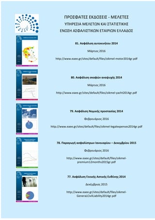 ΠΡΟΣΦΑΤΕΣ ΕΚΔΟΣΕΙΣ - ΜΕΛΕΤΕΣ
ΥΠΗΡΕΣΙΑ ΜΕΛΕΤΩΝ ΚΑΙ ΣΤΑΤΙΣΤΙΚΗΣ
ΕΝΩΣΗ ΑΣΦΑΛΙΣΤΙΚΩΝ ΕΤΑΙΡΙΩΝ ΕΛΛΑΔΟΣ
81. Ασφάλιση αυτοκινήτου 2014
Μάρτιος 2016
http://www.eaee.gr/sites/default/files/oikmel-motor2014gr.pdf
80. Ασφάλιση σκαφών αναψυχής 2014
Μάρτιος 2016
http://www.eaee.gr/sites/default/files/oikmel-yacht2014gr.pdf
79. Ασφάλιση Νομικής προστασίας 2014
Φεβρουάριος 2016
http://www.eaee.gr/sites/default/files/oikmel-legalexpenses2014gr.pdf
78. Παραγωγή ασφαλίστρων Ιανουαρίου – Δεκεμβρίου 2015
Φεβρουάριος 2016
http://www.eaee.gr/sites/default/files/oikmel-
premium12months2015gr.pdf
77. Ασφάλιση Γενικής Αστικής Ευθύνης 2014
Δεκέμβριος 2015
http://www.eaee.gr/sites/default/files/oikmel-
GeneraLCivilLiability2014gr.pdf
 