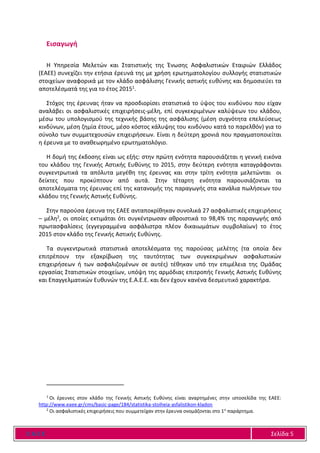 Ε Α Ε Ε Σελίδα 5
Εισαγωγή
Η Υπηρεσία Μελετών και Στατιστικής της Ένωσης Ασφαλιστικών Εταιριών Ελλάδος
(ΕΑΕΕ) συνεχίζει την ετήσια έρευνά της με χρήση ερωτηματολογίου συλλογής στατιστικών
στοιχείων αναφορικά με τον κλάδο ασφάλισης Γενικής αστικής ευθύνης και δημοσιεύει τα
αποτελέσματά της για το έτος 20151.
Στόχος της έρευνας ήταν να προσδιορίσει στατιστικά το ύψος του κινδύνου που είχαν
αναλάβει οι ασφαλιστικές επιχειρήσεις-μέλη, επί συγκεκριμένων καλύψεων του κλάδου,
μέσω του υπολογισμού της τεχνικής βάσης της ασφάλισης (μέση συχνότητα επελεύσεως
κινδύνων, μέση ζημία έτους, μέσο κόστος κάλυψης του κινδύνου κατά το παρελθόν) για το
σύνολο των συμμετεχουσών επιχειρήσεων. Είναι η δεύτερη χρονιά που πραγματοποιείται
η έρευνα με το αναθεωρημένο ερωτηματολόγιο.
Η δομή της έκδοσης είναι ως εξής: στην πρώτη ενότητα παρουσιάζεται η γενική εικόνα
του κλάδου της Γενικής Αστικής Ευθύνης το 2015, στην δεύτερη ενότητα καταγράφονται
συγκεντρωτικά τα απόλυτα μεγέθη της έρευνας και στην τρίτη ενότητα μελετώνται οι
δείκτες που προκύπτουν από αυτά. Στην τέταρτη ενότητα παρουσιάζονται τα
αποτελέσματα της έρευνας επί της κατανομής της παραγωγής στα κανάλια πωλήσεων του
κλάδου της Γενικής Αστικής Ευθύνης.
Στην παρούσα έρευνα της ΕΑΕΕ ανταποκρίθηκαν συνολικά 27 ασφαλιστικές επιχειρήσεις
– μέλη2, οι οποίες εκτιμάται ότι συγκέντρωσαν αθροιστικά το 98,4% της παραγωγής από
πρωτασφαλίσεις (εγγεγραμμένα ασφάλιστρα πλέον δικαιωμάτων συμβολαίων) το έτος
2015 στον κλάδο της Γενικής Αστικής Ευθύνης.
Τα συγκεντρωτικά στατιστικά αποτελέσματα της παρούσας μελέτης (τα οποία δεν
επιτρέπουν την εξακρίβωση της ταυτότητας των συγκεκριμένων ασφαλιστικών
επιχειρήσεων ή των ασφαλιζομένων σε αυτές) τέθηκαν υπό την επιμέλεια της Ομάδας
εργασίας Στατιστικών στοιχείων, υπόψη της αρμόδιας επιτροπής Γενικής Αστικής Ευθύνης
και Επαγγελματικών Ευθυνών της Ε.Α.Ε.Ε. και δεν έχουν κανένα δεσμευτικό χαρακτήρα.
1
Οι έρευνες στον κλάδο της Γενικής Αστικής Ευθύνης είναι αναρτημένες στην ιστοσελίδα της ΕΑΕΕ:
http://www.eaee.gr/cms/basic-page/184/statistika-stoiheia-asfalistikon-kladon
2
Οι ασφαλιστικές επιχειρήσεις που συμμετείχαν στην έρευνα ονομάζονται στο 1ο
παράρτημα.
 