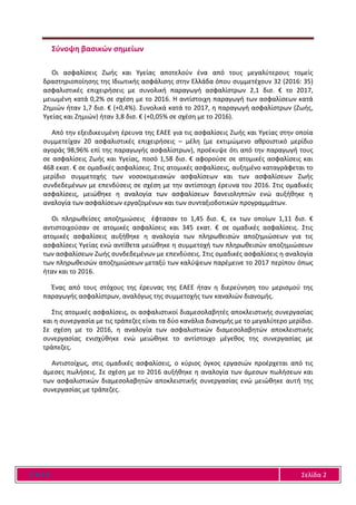 Ε Α Ε Ε Σελίδα 2
Σύνοψη βασικών σημείων
Οι ασφαλίσεις Ζωής και Υγείας αποτελούν ένα από τους μεγαλύτερους τομείς
δραστηριοποίησης της Ιδιωτικής ασφάλισης στην Ελλάδα όπου συμμετέχουν 32 (2016: 35)
ασφαλιστικές επιχειρήσεις με συνολική παραγωγή ασφαλίστρων 2,1 δισ. € το 2017,
μειωμένη κατά 0,2% σε σχέση με το 2016. Η αντίστοιχη παραγωγή των ασφαλίσεων κατά
Ζημιών ήταν 1,7 δισ. € (+0,4%). Συνολικά κατά το 2017, η παραγωγή ασφαλίστρων (Ζωής,
Υγείας και Ζημιών) ήταν 3,8 δισ. € (+0,05% σε σχέση με το 2016).
Από την εξειδικευμένη έρευνα της ΕΑΕΕ για τις ασφαλίσεις Ζωής και Υγείας στην οποία
συμμετείχαν 20 ασφαλιστικές επιχειρήσεις – μέλη (με εκτιμώμενο αθροιστικό μερίδιο
αγοράς 98,96% επί της παραγωγής ασφαλίστρων), προέκυψε ότι από την παραγωγή τους
σε ασφαλίσεις Ζωής και Υγείας, ποσό 1,58 δισ. € αφορούσε σε ατομικές ασφαλίσεις και
468 εκατ. € σε ομαδικές ασφαλίσεις. Στις ατομικές ασφαλίσεις, αυξημένο καταγράφεται το
μερίδιο συμμετοχής των νοσοκομειακών ασφαλίσεων και των ασφαλίσεων Ζωής
συνδεδεμένων με επενδύσεις σε σχέση με την αντίστοιχη έρευνα του 2016. Στις ομαδικές
ασφαλίσεις, μειώθηκε η αναλογία των ασφαλίσεων δανειοληπτών ενώ αυξήθηκε η
αναλογία των ασφαλίσεων εργαζομένων και των συνταξιοδοτικών προγραμμάτων.
Οι πληρωθείσες αποζημιώσεις έφτασαν το 1,45 δισ. €, εκ των οποίων 1,11 δισ. €
αντιστοιχούσαν σε ατομικές ασφαλίσεις και 345 εκατ. € σε ομαδικές ασφαλίσεις. Στις
ατομικές ασφαλίσεις αυξήθηκε η αναλογία των πληρωθεισών αποζημιώσεων για τις
ασφαλίσεις Υγείας ενώ αντίθετα μειώθηκε η συμμετοχή των πληρωθεισών αποζημιώσεων
των ασφαλίσεων Ζωής συνδεδεμένων με επενδύσεις. Στις ομαδικές ασφαλίσεις η αναλογία
των πληρωθεισών αποζημιώσεων μεταξύ των καλύψεων παρέμεινε το 2017 περίπου όπως
ήταν και το 2016.
Ένας από τους στόχους της έρευνας της ΕΑΕΕ ήταν η διερεύνηση του μερισμού της
παραγωγής ασφαλίστρων, αναλόγως της συμμετοχής των καναλιών διανομής.
Στις ατομικές ασφαλίσεις, οι ασφαλιστικοί διαμεσολαβητές αποκλειστικής συνεργασίας
και η συνεργασία με τις τράπεζες είναι τα δύο κανάλια διανομής με το μεγαλύτερο μερίδιο.
Σε σχέση με το 2016, η αναλογία των ασφαλιστικών διαμεσολαβητών αποκλειστικής
συνεργασίας ενισχύθηκε ενώ μειώθηκε το αντίστοιχο μέγεθος της συνεργασίας με
τράπεζες.
Αντιστοίχως, στις ομαδικές ασφαλίσεις, ο κύριος όγκος εργασιών προέρχεται από τις
άμεσες πωλήσεις. Σε σχέση με το 2016 αυξήθηκε η αναλογία των άμεσων πωλήσεων και
των ασφαλιστικών διαμεσολαβητών αποκλειστικής συνεργασίας ενώ μειώθηκε αυτή της
συνεργασίας με τράπεζες.
 