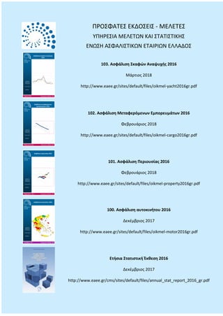 ΠΡΟΣΦΑΤΕΣ ΕΚΔΟΣΕΙΣ - ΜΕΛΕΤΕΣ
ΥΠΗΡΕΣΙΑ ΜΕΛΕΤΩΝ ΚΑΙ ΣΤΑΤΙΣΤΙΚΗΣ
ΕΝΩΣΗ ΑΣΦΑΛΙΣΤΙΚΩΝ ΕΤΑΙΡΙΩΝ ΕΛΛΑΔΟΣ
103. Ασφάλιση Σκαφών Αναψυχής 2016
Μάρτιος 2018
http://www.eaee.gr/sites/default/files/oikmel-yacht2016gr.pdf
102. Ασφάλιση Μεταφερόμενων Εμπορευμάτων 2016
Φεβρουάριος 2018
http://www.eaee.gr/sites/default/files/oikmel-cargo2016gr.pdf
101. Ασφάλιση Περιουσίας 2016
Φεβρουάριος 2018
http://www.eaee.gr/sites/default/files/oikmel-property2016gr.pdf
100. Ασφάλιση αυτοκινήτου 2016
Δεκέμβριος 2017
http://www.eaee.gr/sites/default/files/oikmel-motor2016gr.pdf
Ετήσια Στατιστική Έκθεση 2016
Δεκέμβριος 2017
http://www.eaee.gr/cms/sites/default/files/annual_stat_report_2016_gr.pdf
 