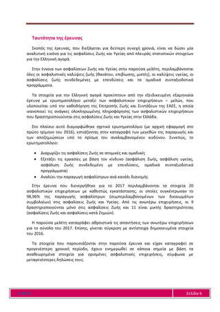 Ε Α Ε Ε Σελίδα 6
Ταυτότητα της έρευνας
Σκοπός της έρευνας, που διεξάγεται για δεύτερη συνεχή χρονιά, είναι να δώσει μία
αναλυτική εικόνα για τις ασφαλίσεις Ζωής και Υγείας από πλευράς στατιστικών στοιχείων
για την Ελληνική αγορά.
Στην έννοια των ασφαλίσεων Ζωής και Υγείας στην παρούσα μελέτη, περιλαμβάνονται
όλες οι ασφαλιστικές καλύψεις ζωής (θανάτου, επιβίωσης, μικτές), οι καλύψεις υγείας, οι
ασφαλίσεις ζωής συνδεδεμένες με επενδύσεις και τα ομαδικά συνταξιοδοτικά
προγράμματα.
Τα στοιχεία για την Ελληνική αγορά προκύπτουν από την εξειδικευμένη εξαμηνιαία
έρευνα με ερωτηματολόγιο μεταξύ των ασφαλιστικών επιχειρήσεων – μελών, που
υλοποιείται υπό την καθοδήγηση της Επιτροπής Ζωής και Συντάξεων της ΕΑΕΕ, η οποία
ικανοποιεί τις ανάγκες ολοκληρωμένης πληροφόρησης των ασφαλιστικών επιχειρήσεων
που δραστηριοποιούνται στις ασφαλίσεις Ζωής και Υγείας στην Ελλάδα.
Στο πλαίσιο αυτό διαμορφώθηκε σχετικό ερωτηματολόγιο (με αρχική εφαρμογή στο
πρώτο τρίμηνο του 2016), εστιάζοντας στην καταγραφή των μεγεθών της παραγωγής και
των αποζημιώσεων υπό το πρίσμα του αναλαμβανομένου κινδύνου. Συνεπώς, το
ερωτηματολόγιο:
 Διαχωρίζει τις ασφαλίσεις Ζωής σε ατομικές και ομαδικές
 Εξετάζει τις εργασίες με βάση τον κίνδυνο (ασφάλιση Ζωής, ασφάλιση υγείας,
ασφάλιση Ζωής συνδεδεμένη με επενδύσεις, ομαδικά συνταξιοδοτικά
προγράμματα)
 Αναλύει την παραγωγή ασφαλίστρων ανά κανάλι διανομής
Στην έρευνα που διενεργήθηκε για το 2017 περιλαμβάνονται τα στοιχεία 20
ασφαλιστικών επιχειρήσεων με καθεστώς εγκατάστασης, οι οποίες συγκέντρωσαν το
98,96% της παραγωγής ασφαλίστρων (συμπεριλαμβανομένων των δικαιωμάτων
συμβολαίων) στις ασφαλίσεις Ζωής και Υγείας. Από τις ανωτέρω επιχειρήσεις, οι 9
δραστηριοποιούνται μόνο στις ασφαλίσεις Ζωής και 11 είναι μικτής δραστηριότητας
(ασφαλίσεις Ζωής και ασφαλίσεις κατά Ζημιών).
Η παρούσα μελέτη καταγράφει αθροιστικά τις απαντήσεις των ανωτέρω επιχειρήσεων
για το σύνολο του 2017. Επίσης, γίνεται σύγκριση με αντίστοιχα δημοσιευμένα στοιχεία
του 2016.
Τα στοιχεία που παρουσιάζονται στην παρούσα έρευνα και είχαν καταγραφεί σε
προγενέστερη χρονική περίοδο, έχουν ενημερωθεί σε κάποια σημεία με βάση τα
αναθεωρημένα στοιχεία για ορισμένες ασφαλιστικές επιχειρήσεις, σύμφωνα με
μεταγενέστερες δηλώσεις τους.
 