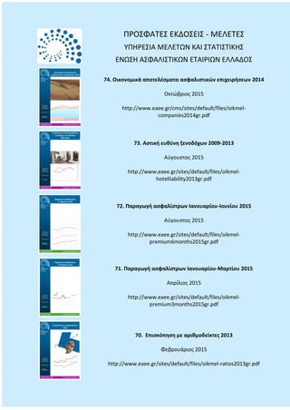 ΠΡΟΣΦΑΤΕΣ ΕΚΔΟΣΕΙΣ - ΜΕΛΕΤΕΣ
ΥΠΗΡΕΣΙΑ ΜΕΛΕΤΩΝ ΚΑΙ ΣΤΑΤΙΣΤΙΚΗΣ
ΕΝΩΣΗ ΑΣΦΑΛΙΣΤΙΚΩΝ ΕΤΑΙΡΙΩΝ ΕΛΛΑΔΟΣ
74. Οικονομικά αποτελέσματα ασφαλιστικών επιχειρήσεων 2014
Οκτώβριος 2015
http://www.eaee.gr/cms/sites/default/files/oikmel-
companies2014gr.pdf
73. Αστική ευθύνη ξενοδόχων 2009-2013
Αύγουστος 2015
http://www.eaee.gr/sites/default/files/oikmel-
hotelliability2013gr.pdf
72. Παραγωγή ασφαλίστρων Ιανουαρίου-Ιουνίου 2015
Αύγουστος 2015
http://www.eaee.gr/sites/default/files/oikmel-
premium6months2015gr.pdf
71. Παραγωγή ασφαλίστρων Ιανουαρίου-Μαρτίου 2015
Απρίλιος 2015
http://www.eaee.gr/sites/default/files/oikmel-
premium3months2015gr.pdf
70. Επισκόπηση με αριθμοδείκτες 2013
Φεβρουάριος 2015
http://www.eaee.gr/sites/default/files/oikmel-ratios2013gr.pdf
 