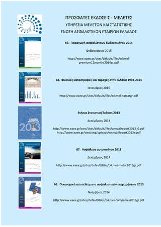 ΠΡΟΣΦΑΤΕΣ ΕΚΔΟΣΕΙΣ - ΜΕΛΕΤΕΣ
ΥΠΗΡΕΣΙΑ ΜΕΛΕΤΩΝ ΚΑΙ ΣΤΑΤΙΣΤΙΚΗΣ
ΕΝΩΣΗ ΑΣΦΑΛΙΣΤΙΚΩΝ ΕΤΑΙΡΙΩΝ ΕΛΛΑΔΟΣ
69. Παραγωγή ασφαλίστρων δωδεκαμήνου 2014
Φεβρουάριος 2015
http://www.eaee.gr/sites/default/files/oikmel-
premium12months2014gr.pdf
68. Φυσικές καταστροφές και ταραχές στην Ελλάδα 1993-2014
Ιανουάριος 2015
http://www.eaee.gr/sites/default/files/oikmel-natcatgr.pdf
Ετήσια Στατιστική Έκθεση 2013
Δεκέμβριος 2014
http://www.eaee.gr/cms/sites/default/files/annualreport2013_0.pdf
http://www.eaee.gr/cms/eng/uploads/AnnualReport2013e.pdf
67. Ασφάλιση αυτοκινήτου 2013
Δεκέμβριος 2014
http://www.eaee.gr/sites/default/files/oikmel-motor2013gr.pdf
66. Οικονομικά αποτελέσματα ασφαλιστικών επιχειρήσεων 2013
Νοέμβριος 2014
http://www.eaee.gr/sites/default/files/oikmel-companies2013gr.pdf
 