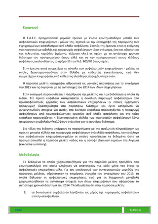 ΕΑΕΕ Σελίδα 6
Εισαγωγή
Η Ε.Α.Ε.Ε. πραγματοποιεί μηνιαία έρευνα με ενιαίο ερωτηματολόγιο μεταξύ των
ασφαλιστικών επιχειρήσεων - μελών της, σχετικά με την καταγραφή της παραγωγής των
εγγεγραμμένων ασφαλίστρων ανά κλάδο ασφάλισης. Σκοπός της έρευνας είναι η εκτίμηση
του ποσοστού μεταβολής της παραγωγής ασφαλίστρων τόσο ανά μήνα, όσο και αθροιστικά
της τελευταίας περιόδου (τρίμηνο, εξάμηνο κλπ.) σε σχέση με το αντίστοιχο χρονικό
διάστημα του προηγουμένου έτους αλλά και να την κατηγοριοποιεί στους κλάδους
ασφάλισης ακολουθώντας το άρθρο 13 του Ν.Δ. 400/70 όπως ισχύει.
Στην έρευνα αυτή συμμετέχει το σύνολο των ασφαλιστικών επιχειρήσεων - μελών, οι
οποίες δραστηριοποιούνται στην Ελλάδα με καθεστώς εγκατάστασης, ενώ δεν
συμμετέχουν επιχειρήσεις υπό καθεστώς ελεύθερης παροχής υπηρεσιών.
Η παρούσα μελέτη καταγράφει αθροιστικά τις μηνιαίες απαντήσεις για το εννεάμηνο
του 2015 και τις συγκρίνει με τις αντίστοιχες του 2014 των ιδίων επιχειρήσεων.
Στην εισαγωγή παρουσιάζεται η διάρθρωση της μελέτης και η μεθοδολογία η οποία τη
διέπει. Στο πρώτο κεφάλαιο καταγράφεται η συνολική παραγωγή ασφαλίστρων από
πρωτασφαλιστικές εργασίες των ασφαλιστικών επιχειρήσεων οι οποίες εμφάνισαν
παραγωγική δραστηριότητα στο παραπάνω διάστημα και έγινε κατορθωτό να
συγκεντρωθούν στοιχεία για αυτές, στο δεύτερο κεφάλαιο παρουσιάζεται η παραγωγή
ασφαλίστρων από πρωτασφαλιστικές εργασίες ανά κλάδο ασφάλισης και στο τρίτο
κεφάλαιο παρουσιάζεται η δεικτοποιημένη εξέλιξη των επιστροφών ασφαλίστρων λόγω
ακυρώσεων συμβολαίων/καλύψεων ανά μήνα για το ανωτέρω διάστημα.
Στο τέλος της έκδοσης υπάρχουν τα παραρτήματα με την αναλυτική πληροφόρηση ως
προς τη μηνιαία εξέλιξη της παραγωγής ασφαλίστρων ανά κλάδο ασφάλισης, τον κατάλογο
των ασφαλιστικών επιχειρήσεων-μελών οι οποίες προσέφεραν τα δεδομένα ώστε να
πραγματοποιηθεί η παρούσα μελέτη καθώς και η σύνοψη βασικών σημείων στα Αγγλικά
(executive summary).
Μεθοδολογία
Τα δεδομένα τα οποία χρησιμοποιήθηκαν για την παρούσα μελέτη προήλθαν από
ερωτηματολόγιο στο οποίο κλήθηκαν να απαντήσουν για κάθε μήνα του έτους οι
ασφαλιστικές επιχειρήσεις-μέλη. Για τον υπολογισμό των συγκεντρωτικών μεγεθών της
παρούσας μελέτης, αθροίστηκαν τα επιμέρους στοιχεία του εννεαμήνου του 2015, τα
οποία δήλωσαν οι ασφαλιστικές επιχειρήσεις, ενώ για τη διαχρονική μεταβολή
χρησιμοποιήθηκαν τα αντίστοιχα στοιχεία των ιδίων επιχειρήσεων που αφορούσαν το
αντίστοιχο χρονικό διάστημα του 2014. Υπενθυμίζεται ότι στην παρούσα μελέτη:
1) τα δικαιώματα συμβολαίου λογίζονται ως μέρος της παραγωγής ασφαλίστρων
από πρωτασφαλίσεις
 