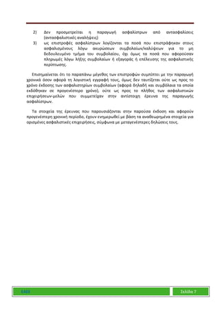 ΕΑΕΕ Σελίδα 7
2) Δεν προσμετρείται η παραγωγή ασφαλίστρων από αντασφαλίσεις
(αντασφαλιστικές αναλήψεις)
3) ως επιστροφές ασφαλίστρων λογίζονται τα ποσά που επιστράφηκαν στους
ασφαλισμένους λόγω ακυρώσεων συμβολαίων/καλύψεων για το μη
δεδουλευμένο τμήμα του συμβολαίου, όχι όμως τα ποσά που αφορούσαν
πληρωμές λόγω λήξης συμβολαίων ή εξαγοράς ή επέλευσης της ασφαλιστικής
περίπτωσης.
Επισημαίνεται ότι το παραπάνω μέγεθος των επιστροφών συμπίπτει με την παραγωγή
χρονικά όσον αφορά τη λογιστική εγγραφή τους, όμως δεν ταυτίζεται ούτε ως προς το
χρόνο έκδοσης των ασφαλιστηρίων συμβολαίων (αφορά δηλαδή και συμβόλαια τα οποία
εκδόθηκαν σε προγενέστερο χρόνο), ούτε ως προς το πλήθος των ασφαλιστικών
επιχειρήσεων-μελών που συμμετείχαν στην αντίστοιχη έρευνα της παραγωγής
ασφαλίστρων.
Τα στοιχεία της έρευνας που παρουσιάζονται στην παρούσα έκδοση και αφορούν
προγενέστερη χρονική περίοδο, έχουν ενημερωθεί με βάση τα αναθεωρημένα στοιχεία για
ορισμένες ασφαλιστικές επιχειρήσεις, σύμφωνα με μεταγενέστερες δηλώσεις τους.
 