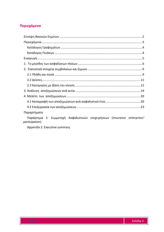 Ε Α Ε Ε Σελίδα 3
Περιεχόμενα
Σύνοψη Βασικών Σημείων ....................................................................................................2
Περιεχόμενα..........................................................................................................................3
Κατάλογος Γραφημάτων...................................................................................................4
Κατάλογος Πινάκων..........................................................................................................4
Εισαγωγή...............................................................................................................................5
1. Το μέγεθος των ασφαλίσεων πλοίων..............................................................................6
2. Στατιστικά στοιχεία συμβολαίων και ζημιών ..................................................................9
2.1 Πλήθη και ποσά ..........................................................................................................9
2.2 Δείκτες.......................................................................................................................11
2.3 Κατηγορίες με βάση την κίνηση ...............................................................................12
3. Ανάλυση αποζημιώσεων ανά αιτία ...............................................................................14
4. Μελέτη των αποζημιώσεων..........................................................................................20
4.1 Καταγραφή των αποζημιώσεων ανά ασφαλιστικό έτος..........................................20
4.2 Επεξεργασία των αποζημιώσεων .............................................................................23
Παραρτήματα
Παράρτημα 1: Συμμετοχή Ασφαλιστικών επιχειρήσεων (Insurance enterprises’
participation)
Appendix 2: Executive summary
 