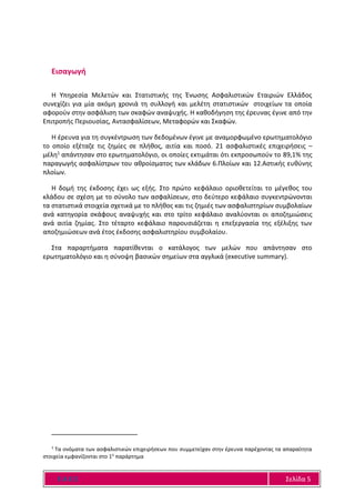 Ε Α Ε Ε Σελίδα 5
Εισαγωγή
Η Υπηρεσία Μελετών και Στατιστικής της Ένωσης Ασφαλιστικών Εταιριών Ελλάδος
συνεχίζει για μία ακόμη χρονιά τη συλλογή και μελέτη στατιστικών στοιχείων τα οποία
αφορούν στην ασφάλιση των σκαφών αναψυχής. Η καθοδήγηση της έρευνας έγινε από την
Επιτροπής Περιουσίας, Αντασφαλίσεων, Μεταφορών και Σκαφών.
Η έρευνα για τη συγκέντρωση των δεδομένων έγινε με αναμορφωμένο ερωτηματολόγιο
το οποίο εξέταζε τις ζημίες σε πλήθος, αιτία και ποσό. 21 ασφαλιστικές επιχειρήσεις –
μέλη1 απάντησαν στο ερωτηματολόγιο, οι οποίες εκτιμάται ότι εκπροσωπούν το 89,1% της
παραγωγής ασφαλίστρων του αθροίσματος των κλάδων 6.Πλοίων και 12.Αστικής ευθύνης
πλοίων.
Η δομή της έκδοσης έχει ως εξής. Στο πρώτο κεφάλαιο οριοθετείται το μέγεθος του
κλάδου σε σχέση με το σύνολο των ασφαλίσεων, στο δεύτερο κεφάλαιο συγκεντρώνονται
τα στατιστικά στοιχεία σχετικά με το πλήθος και τις ζημιές των ασφαλιστηρίων συμβολαίων
ανά κατηγορία σκάφους αναψυχής και στο τρίτο κεφάλαιο αναλύονται οι αποζημιώσεις
ανά αιτία ζημίας. Στο τέταρτο κεφάλαιο παρουσιάζεται η επεξεργασία της εξέλιξης των
αποζημιώσεων ανά έτος έκδοσης ασφαλιστηρίου συμβολαίου.
Στα παραρτήματα παρατίθενται ο κατάλογος των μελών που απάντησαν στο
ερωτηματολόγιο και η σύνοψη βασικών σημείων στα αγγλικά (executive summary).
1
Τα ονόματα των ασφαλιστικών επιχειρήσεων που συμμετείχαν στην έρευνα παρέχοντας τα απαραίτητα
στοιχεία εμφανίζονται στο 1ο
παράρτημα
 