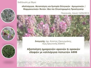 Εκδήλωση με θέμα:
«Καλλιέργεια, Μεταποίηση και Εμπορία Ελληνικών Αρωματικών /
Φαρμακευτικών Φυτών: Μια πιο Ολοκληρωμένη Προσέγγιση»
Πλατανιάς, Χανιά 15/05/2015
Εισηγητής: Δρ. Κώστας Οικονομάκης
τέως Ερευνητής ΕΘΙΑΓΕ
Αξιοποίηση ημιορεινών-ορεινών & οριακών
εδαφών με καλλιέργεια πολυετών ΑΦΦ
 