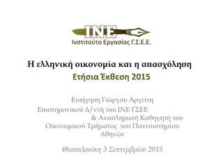 Ετήσια Έκθεση 2015
Εισήγηση Γιώργου Αργείτη
Επιστημονικού Δ/ντή του ΙΝΕ ΓΣΕΕ
& Αναπληρωτή Καθηγητή του
Οικονομικού Τμήματος του Πανεπιστημίου
Αθηνών
Θεσσαλονίκη 3 Σεπτεμβρίου 2015
Η ελληνική οικονομία και η απασχόληση
 