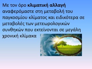 Με τον όρο κλιματική αλλαγή
αναφερόμαστε στη μεταβολή του
παγκοσμίου κλίματος και ειδικότερα σε
μεταβολές των μετεωρολογικών
συνθηκών που εκτείνονται σε μεγάλη
χρονική κλίμακα
 