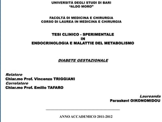 UNIVERSITÀ DEGLI STUDI DI BARI
                              “ALDO MORO”


                    FACOLTÀ DI MEDICINA E CHIRURGIA
                 CORSO DI LAUREA IN MEDICINA E CHIRURGIA



                      TESI CLINICO - SPERIMENTALE
                                   IN
              ENDOCRINOLOGIA E MALATTIE DEL METABOLISMO



                         DIABETE GESTAZIONALE


Relatore
Chiar.mo Prof. Vincenzo TRIGGIANI
Correlatore
Chiar.mo Prof. Emilio TAFARO

                                                                  Laureanda
                                                      Paraskevi OIKONOMIDOU

                   _________________________________________

                          ANNO ACCADEMICO 2011-2012
 