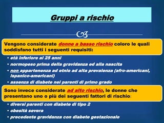 Gruppi a rischio

                                 
Vengono considerate donne a basso rischio coloro le quali
soddisfano tutti i seguenti requisiti:
 • età inferiore ai 25 anni
 • normopeso prima della gravidanza ed alla nascita
 • non appartenenza ad etnie ad alta prevalenza (afro-americani,
   ispanico-americani)
 • assenza di diabete nei parenti di primo grado

Sono invece considerate ad alto rischio, le donne che
presentano uno o più dei seguenti fattori di rischio:
 • diversi parenti con diabete di tipo 2
 • obesità severa
 • precedente gravidanza con diabete gestazionale
 