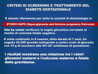 CRITERI DI SCREENING E TRATTAMENTO DEL
          DIABETE GESTAZIONALE

È attuale riferimento per tutte le società di diabetologia lo

 STUDIO HAPO (Hyper-glycemia and Adverse pregnancy Outcome)

Che ha voluto verificare la soglia glicemica correlata al
rischio di outcome fetale negativo.

È stato realizzato in 9 nazioni, della durata di 7 anni, ha
seguito 25.505 gravide sottoposte a carico orale di glucosio
con 75 g di zucchero alla 24ª-32ª settimana di gestazione .


I risultati mostrano una relazione tra i valori
glicemici materni e l'outcome materno e fetale
della gravidanza.
 