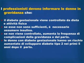 I professionisti devono informare le donne in
  gravidanza che:

 il diabete gestazionale viene controllato da dieta
  e attività fisica
 se esse non sono sufficienti, è necessario
  assumere insulina.
 se non viene controllato, aumenta la frequenza di
  complicazioni della gravidanza e del parto.
 le donne con diabete gestazionale hanno un rischio
  aumentato di sviluppare diabete tipo 2 nei primi 5
  anni dopo il parto.
 