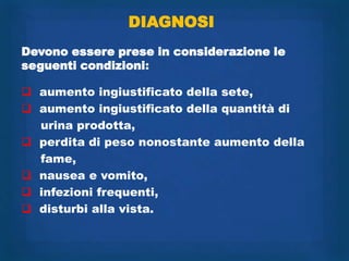 DIAGNOSI
Devono essere prese in considerazione le
seguenti condizioni:

 aumento ingiustificato della sete,
 aumento ingiustificato della quantità di
  urina prodotta,
 perdita di peso nonostante aumento della
  fame,
 nausea e vomito,
 infezioni frequenti,
 disturbi alla vista.
 