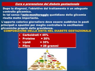 Cura e prevenzione del diabete gestazionale
 Dopo la diagnosi, l'obiettivo del trattamento è un adeguato
 controllo glicemico.
 In tal senso l'auto-monitoraggio quotidiano della glicemia
 risulta molto importante.
L'apporto calorico giornaliero deve essere suddiviso in pasti
principali e spuntini per meglio controllare le oscillazioni
glicemiche proprie della gravidanza.
  COMPOSIZIONE DELLA DIETA NEL DIABETE GESTAZIONALE
              Carboidrati = 45%
              Proteine     = 20%
              Lipidi      = 35%
              Fibre       = 28 grammi
 