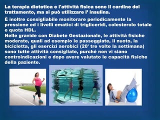 La terapia dietetica e l'attività fisica sono il cardine del
trattamento, ma si può utilizzare l‟ insulina.
È inoltre consigliabile monitorare periodicamente la
pressione ed i livelli ematici di trigliceridi, colesterolo totale
e quota HDL.
Nelle gravide con Diabete Gestazionale, le attività fisiche
moderate, quali ad esempio le passeggiate, il nuoto, la
bicicletta, gli esercizi aerobici (20' tre volte la settimana)
sono tutte attività consigliate, purché non vi siano
controindicazioni e dopo avere valutato le capacità fisiche
della paziente.
 