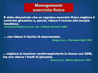 Management:
                       esercizio fisico
È stato dimostrato che un regolare esercizio fisico migliora il
controllo glicemico e, perciò, riduce il ricorso alla terapia
insulinica.
Jovanovic-Peterson et al., Am J Obstet Gynecol 1989



… non riduce il rischio di macrosomia.
                                       Bung et al., J Perinatol Med 1993




… migliora la funzione cardiorespiratoria in donne con GDM,
ma non riduce i livelli di glicemia.
                                     Avery et al., Obstet Gynecol. 1997
 