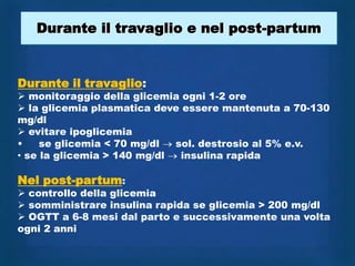 Durante il travaglio e nel post-partum


Durante il travaglio:
 monitoraggio della glicemia ogni 1-2 ore
 la glicemia plasmatica deve essere mantenuta a 70-130
mg/dl
 evitare ipoglicemia
•    se glicemia < 70 mg/dl  sol. destrosio al 5% e.v.
• se la glicemia > 140 mg/dl  insulina rapida

Nel post-partum:
 controllo della glicemia
 somministrare insulina rapida se glicemia > 200 mg/dl
 OGTT a 6-8 mesi dal parto e successivamente una volta
ogni 2 anni
 