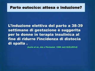 Parto eutocico: attesa o induzione?



L‟induzione elettiva del parto a 38-39
settimane di gestazione è suggerita
per le donne in terapia insulinica al
fine di ridurre l‟incidenza di distocia
di spalla .
         (Lurie et al., Am J Perinatol. 1996 Jul;13(5):293-6)
 