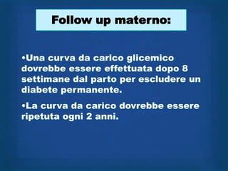 Follow up materno:


•Una curva da carico glicemico
dovrebbe essere effettuata dopo 8
settimane dal parto per escludere un
diabete permanente.
•La curva da carico dovrebbe essere
ripetuta ogni 2 anni.
 