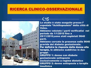 RICERCA CLINICO-OSSERVAZIONALE

             
            Lo studio è stato eseguito presso l‟
            ospedale „‟Achillopouleio‟‟ della città di
            Volos.
            Abbiamo valutato i parti verificatisi nel
            periodo da 1/1/2010 fino a
            25/11/2010,sono stati espletati 9640
            parti.
            Abbiamo cercato la presenza nelle 9640
            gravide del diabete gestazionale.
            Per definire la risposta delle donne alla
            terapia, le abbiamo suddivise in due
            gruppi.
            GRUPPO 1: donne con diabete
            gestazionale sottoposte
            esclusivamente a regime dietetico
            GRUPPO 2: donne sottoposte a terapia   27

            insulinica
 