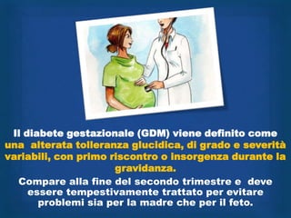 Il diabete gestazionale (GDM) viene definito come
una alterata tolleranza glucidica, di grado e severità
variabili, con primo riscontro o insorgenza durante la
                      gravidanza.
  Compare alla fine del secondo trimestre e deve
     essere tempestivamente trattato per evitare
       problemi sia per la madre che per il feto.
 