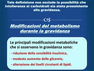 Tale definizione non esclude la possibilità che
intolleranza ai carboidrati sia stata preesistente
                 alla gravidanza.


                            
  Modificazioni del metabolismo
     durante la gravidanza

  Le principali modificazioni metaboliche
  che si osservano in gravidanza sono:
   - riduzione della sensibilità insulinica,
   - modesto aumento delle glicemie,
   - alterazione dei livelli circolanti di lipidi.
 