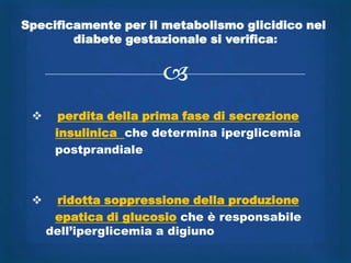 Specificamente per il metabolismo glicidico nel
        diabete gestazionale si verifica:


                       
      perdita della prima fase di secrezione
      insulinica che determina iperglicemia
      postprandiale



     ridotta soppressione della produzione
      epatica di glucosio che è responsabile
     dell‟iperglicemia a digiuno
 
