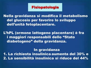 Fisiopatologia

Nella gravidanza si modifica il metabolismo
 del glucosio per favorire lo sviluppo
 dell‟unità fetoplacentare.

L‟hPL (ormone lattogeno placentare) è fra
  i maggiori responsabili dello “Stato
  diabetogeno” della gravidanza.

                 In gravidanza
1. La richiesta insulinica aumenta del 30% e
2. La sensibilità insulinica si riduce del 44%
 