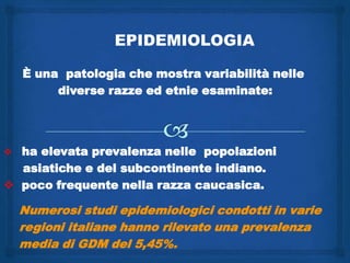 EPIDEMIOLOGIA

  È una patologia che mostra variabilità nelle
       diverse razze ed etnie esaminate:




 ha elevata prevalenza nelle popolazioni
  asiatiche e del subcontinente indiano.
 poco frequente nella razza caucasica.

  Numerosi studi epidemiologici condotti in varie
  regioni italiane hanno rilevato una prevalenza
  media di GDM del 5,45%.
 