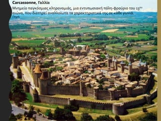 Carcassonne, Γαλλία
Μνημείο παγκόσμιας κληρονομιάς, μια εντυπωσιακή πόλη-φρούριο του 13ου
αιώνα, που διατηρεί αναλλοίωτα τα χαρακτηριστικά της σε κάθε γωνιά.
Πηγή: https://perierga.gr/2017/10/panemorfes-agnostes-meseonikes-polis-ston-kosmo/
ΦΑΤΣΗ ΑΘΑΝΑΣΙΑ ΦΙΛΟΛΟΓΟΣ 10
 