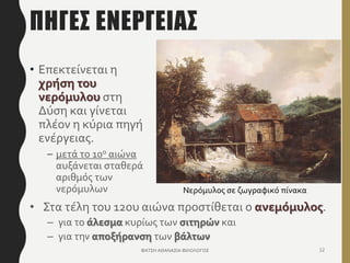 ΠΗΓEΣ ΕΝEΡΓΕΙΑΣ
• Επεκτείνεται η
χρήση του
νερόμυλου στη
Δύση και γίνεται
πλέον η κύρια πηγή
ενέργειας.
– μετά το 10ο αιώνα
αυξάνεται σταθερά
αριθμός των
νερόμυλων
ΦΑΤΣΗ ΑΘΑΝΑΣΙΑ ΦΙΛΟΛΟΓΟΣ 12
• Στα τέλη του 12ου αιώνα προστίθεται ο ανεμόμυλος.
– για το άλεσμα κυρίως των σιτηρών και
– για την αποξήρανση των βάλτων
Νερόμυλος σε ζωγραφικό πίνακα
 
