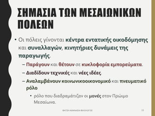 ΣΗΜΑΣΙΑ ΤΩΝ ΜΕΣΑΙΩΝΙΚΩΝ
ΠΟΛΕΩΝ
• Οι πόλεις γίνονται κέντρα εντατικής οικοδόμησης
και συναλλαγών, κινητήριες δυνάμεις της
παραγωγής.
– Παράγουν και θέτουν σε κυκλοφορία εμπορεύματα.
– Διαδίδουν τεχνικές και νέες ιδέες.
– Αναλαμβάνουν κοινωνικοοικονομικό και πνευματικό
ρόλο
• ρόλο που διαδραμάτιζαν οι μονές στον Πρώιμο
Μεσαίωνα.
ΦΑΤΣΗ ΑΘΑΝΑΣΙΑ ΦΙΛΟΛΟΓΟΣ 13
 