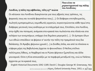 Λονδίνο, η πόλη της αφθονίας, τέλη 13ου αιώνα
Οι κάτοικοι του Λονδίνου διακρίνονται για τους αβρούς τους τρόπους, τις
φορεσιές τους και τα καλά φαγοπότια τους […]. Οι διάφοροι επιτηδευματίες,
πωλητές εμπορευμάτων, εκμισθωτές εργατών, συγκεντρώνονται κάθε πρωί στις
διάφορες γειτονιές τους ανάλογα με το επάγγελμά τους. Επιπλέον, στο Λονδίνο,
στην όχθη του ποταμού, ανάμεσα στα κρασιά που πωλούνται στα πλοία και στα
κελάρια των οινεμπόρων, υπάρχει ένα δημόσιο μαγειρείο […]. Οι έμποροι όλων
των εθνών σπεύδουν να φέρουν σ’ αυτήν την πόλη την πραμάτειά τους δια
θαλάσσης. Οι Άραβες φέρνουν χρυσό […] οι Σκύθες όπλα, και από τα πλούσια κι
εύφορα μέρη της Βαβυλώνας έρχεται το φοινικέλαιο. Ο Νείλος στέλνει
πολύτιμους λίθους, οι Νορβηγοί και οι Ρώσοι φέρνουν ζιμπελίνες και άλλα
γουναρικά. Ούτε η Κίνα απουσιάζει με τα πορφυρά μεταξωτά της, ενώ οι Γαλάτες
έρχονται με τα κρασιά τους.
English Historical Documents 1042-1189, David C. Douglas-George W. Greenaway, Νέα
Υόρκη, Oxford University Press, 1953, σ. 957-959
Ποια είναι τα
χαρακτηριστικά της πόλης
του Λονδίνου;
ΦΑΤΣΗ ΑΘΑΝΑΣΙΑ ΦΙΛΟΛΟΓΟΣ
14
 