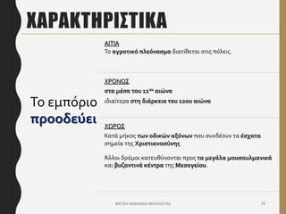 ΧΑΡΑΚΤΗΡΙΣΤΙΚΑ
ΦΑΤΣΗ ΑΘΑΝΑΣΙΑ ΦΙΛΟΛΟΓΟΣ 16
Το εμπόριο
προοδεύει
ΑΙΤΙΑ
Το αγροτικό πλεόνασμα διατίθεται στις πόλεις.
ΧΡΟΝΟΣ
στα μέσα του 11ου αιώνα
ιδιαίτερα στη διάρκεια του 12ου αιώνα
ΧΩΡΟΣ
Κατά μήκος των οδικών αξόνων που συνδέουν τα έσχατα
σημεία της Χριστιανοσύνης
Άλλοι δρόμοι κατευθύνονται προς τα μεγάλα μουσουλμανικά
και βυζαντινά κέντρα της Μεσογείου.
 