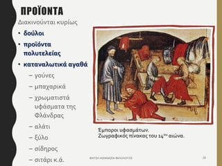 ΠΡΟΪΟΝΤΑ
Διακινούνται κυρίως
• δούλοι
• προϊόντα
πολυτελείας
• καταναλωτικά αγαθά
– γούνες
– μπαχαρικά
– χρωματιστά
υφάσματα της
Φλάνδρας
– αλάτι
– ξύλο
– σίδηρος
– σιτάρι κ.ά. ΦΑΤΣΗ ΑΘΑΝΑΣΙΑ ΦΙΛΟΛΟΓΟΣ 20
Έμποροι υφασμάτων.
Ζωγραφικός πίνακας του 14ου αιώνα.
 