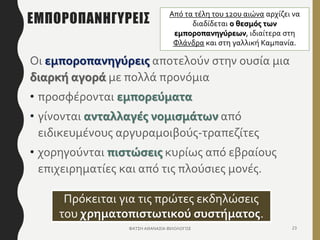 ΕΜΠΟΡΟΠΑΝΗΓΥΡΕΙΣ
Οι εμποροπανηγύρεις αποτελούν στην ουσία μια
διαρκή αγορά με πολλά προνόμια
• προσφέρονται εμπορεύματα
• γίνονται ανταλλαγές νομισμάτων από
ειδικευμένους αργυραμοιβούς-τραπεζίτες
• χορηγούνται πιστώσεις κυρίως από εβραίους
επιχειρηματίες και από τις πλούσιες μονές.
ΦΑΤΣΗ ΑΘΑΝΑΣΙΑ ΦΙΛΟΛΟΓΟΣ 23
Πρόκειται για τις πρώτες εκδηλώσεις
του χρηματοπιστωτικού συστήματος.
Από τα τέλη του 12ου αιώνα αρχίζει να
διαδίδεται ο θεσμός των
εμποροπανηγύρεων, ιδιαίτερα στη
Φλάνδρα και στη γαλλική Καμπανία.
 