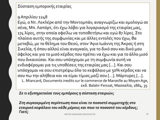 ΦΑΤΣΗ ΑΘΑΝΑΣΙΑ ΦΙΛΟΛΟΓΟΣ 24
Σύσταση εμπορικής εταιρίας
9 Απριλίου 1248
Εγώ, ο Ντ. Λεκλέρκ από την Μοντομπάν, αναγνωρίζω και ομολογώ σε
σένα, Μπ.Λαπόρτ, ότι έχω λάβει για λογαριασμό της εταιρίας μας,
174 λίρες, στην οποία οφείλω να τοποθετήσω και εγώ 87 λίρες. Στο
πλαίσιο αυτής της συμφωνίας και με άλλες εντολές που έχω, θα
μεταβώ, με το θέλημα του Θεού, στον 'Αγιο Ιωάννη της Άκρας ή στη
Σικελία, ή όπου αλλού είναι αναγκαίο, για το δικό σου και δικό μου
όφελος και για το μισό κέρδος που πρέπει να έχω και για το άλλο μισό
που δικαιούσαι. Και σου υπόσχομαι με τη συμφωνία αυτή να
ενδιαφέρομαι για τις υποθέσεις της εταιρίας μας [...]. Και σου
υπόσχομαι να σου επιστρέψω όλο το κεφάλαιο με 50% κέρδος και να
σου πω την αλήθεια και να είμαι τίμιος μαζί σου [...]. Μάρτυρες [...].
L. Miancard, Documents inedits sur le commerce de Marseille au Moyen Age,
εκδ. Balatir-Feissat, Μασσαλία, 1884, 35.
Σε τι εξυπηρετούσε τους εμπόρους η σύσταση εταιριών;
Στη συγκεκριμένη περίπτωση ποιο είναι το ποσοστό συμμετοχής στο
εταιρικό κεφάλαιο του κάθε μέρους και ποιο το ποσοστό του κέρδους;
Γιατί;
 