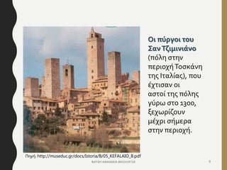Οι πύργοι του
ΣανΤζιμινιάνο
(πόλη στην
περιοχήΤοσκάνη
της Ιταλίας), που
έχτισαν οι
αστοί της πόλης
γύρω στο 1300,
ξεχωρίζουν
μέχρι σήμερα
στην περιοχή.
ΦΑΤΣΗ ΑΘΑΝΑΣΙΑ ΦΙΛΟΛΟΓΟΣ 9
Πηγή: http://museduc.gr/docs/Istoria/B/05_KEFALAIO_B.pdf
 